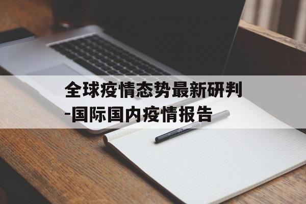 全球疫情态势最新研判-国际国内疫情报告 全球疫情态势最新研判-国际国内疫情报告