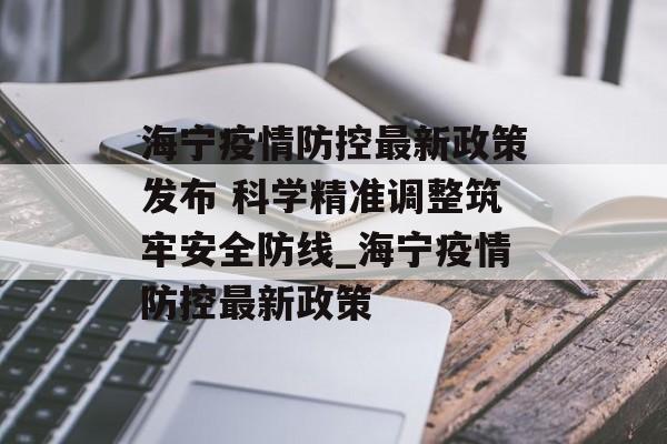 海宁疫情防控最新政策发布 科学精准调整筑牢安全防线_海宁疫情防控最新政策 海宁疫情防控最新政策发布 科学精准调整筑牢安全防线_海宁疫情防控最新政策
