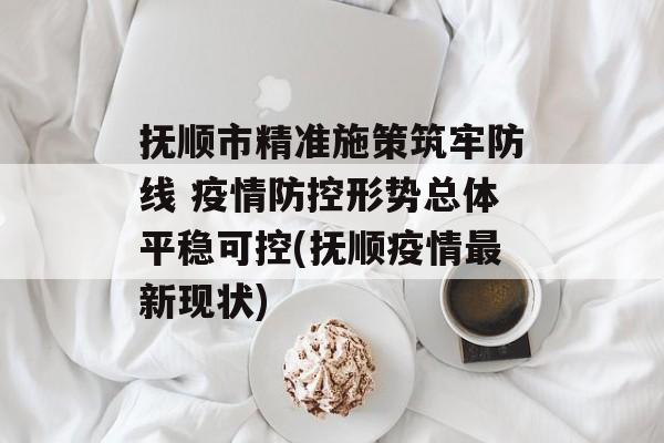 抚顺市精准施策筑牢防线 疫情防控形势总体平稳可控(抚顺疫情最新现状)