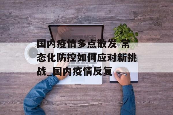国内疫情多点散发 常态化防控如何应对新挑战_国内疫情反复