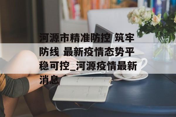 河源市精准防控 筑牢防线 最新疫情态势平稳可控_河源疫情最新消息
