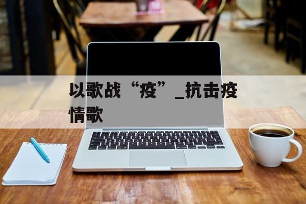 以歌战“疫”_抗击疫情歌